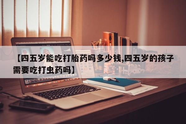 堕胎药【四五岁能吃打胎药吗多少钱,四五岁的孩子需要吃打虫药吗】