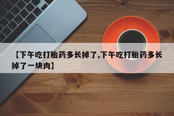 堕胎药【下午吃打胎药多长掉了,下午吃打胎药多长掉了一块肉】