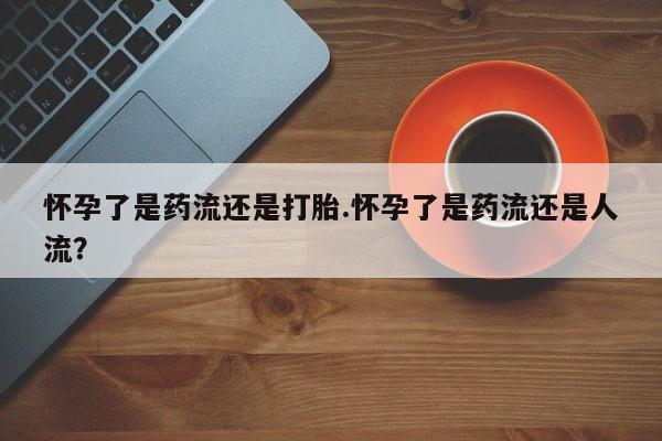 堕胎药怀孕了是药流还是打胎.怀孕了是药流还是人流？