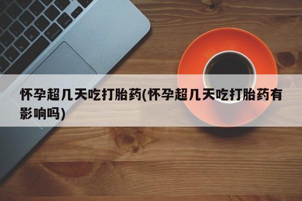 堕胎药怀孕超几天吃打胎药(怀孕超几天吃打胎药有影响吗)