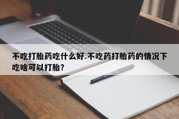堕胎药不吃打胎药吃什么好.不吃药打胎药的情况下吃啥可以打胎？
