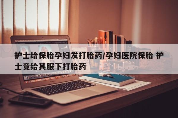 堕胎药护士给保胎孕妇发打胎药/孕妇医院保胎 护士竟给其服下打胎药