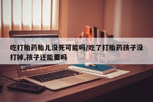堕胎药吃打胎药胎儿没死可能吗/吃了打胎药孩子没打掉,孩子还能要吗