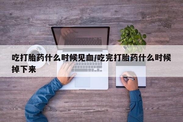 堕胎药吃打胎药什么时候见血/吃完打胎药什么时候掉下来