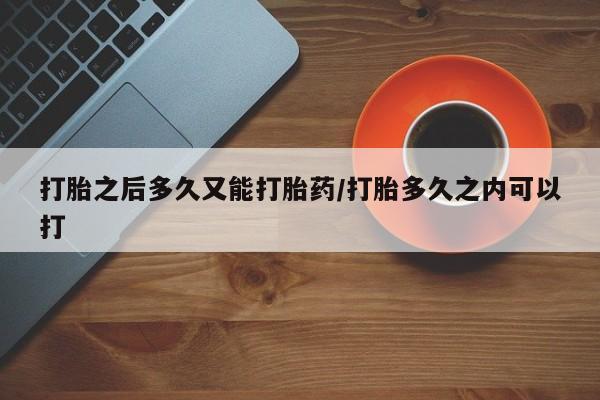 堕胎药打胎之后多久又能打胎药/打胎多久之内可以打