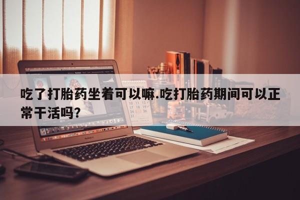 堕胎药吃了打胎药坐着可以嘛.吃打胎药期间可以正常干活吗？