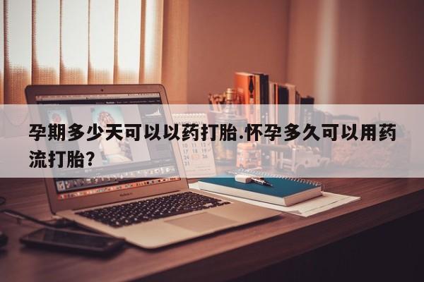 堕胎药孕期多少天可以以药打胎.怀孕多久可以用药流打胎？