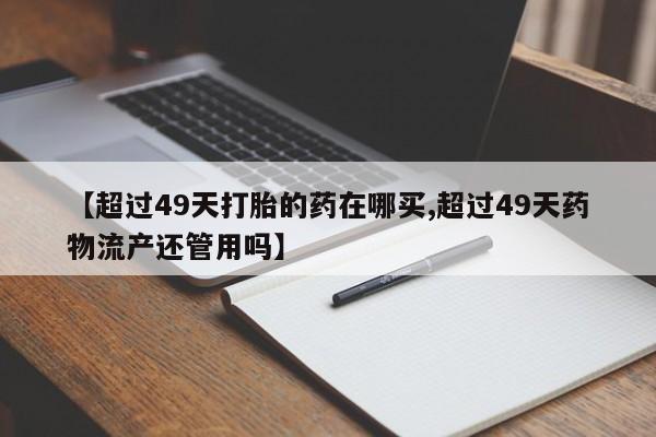 堕胎药【超过49天打胎的药在哪买,超过49天药物流产还管用吗】