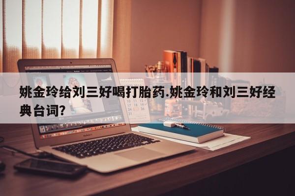 堕胎药姚金玲给刘三好喝打胎药.姚金玲和刘三好经典台词？