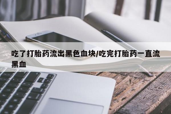 堕胎药吃了打胎药流出黑色血块/吃完打胎药一直流黑血