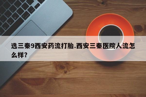 堕胎药选三秦9西安药流打胎.西安三秦医院人流怎么样？
