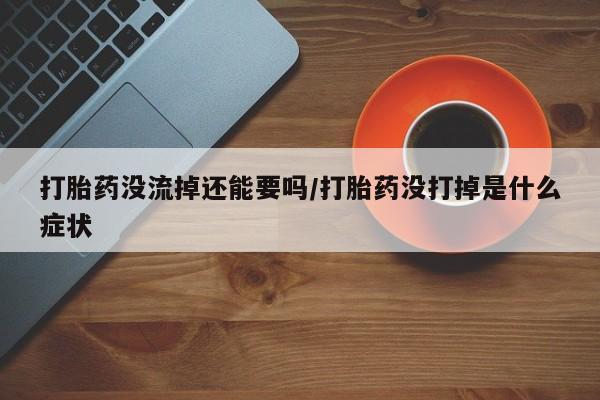 堕胎药打胎药没流掉还能要吗/打胎药没打掉是什么症状