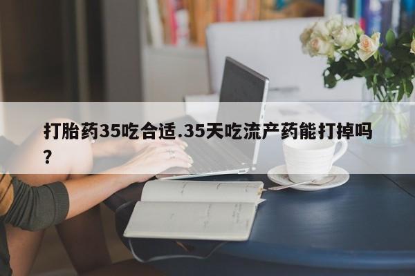 堕胎药打胎药35吃合适.35天吃流产药能打掉吗？