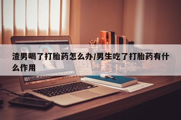 堕胎药渣男喝了打胎药怎么办/男生吃了打胎药有什么作用