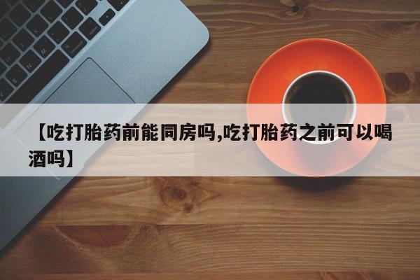 堕胎药【吃打胎药前能同房吗,吃打胎药之前可以喝酒吗】