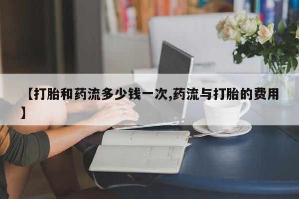 堕胎药【打胎和药流多少钱一次,药流与打胎的费用】