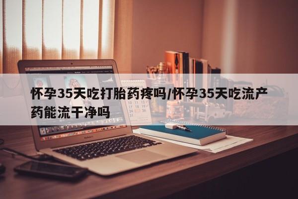 堕胎药怀孕35天吃打胎药疼吗/怀孕35天吃流产药能流干净吗