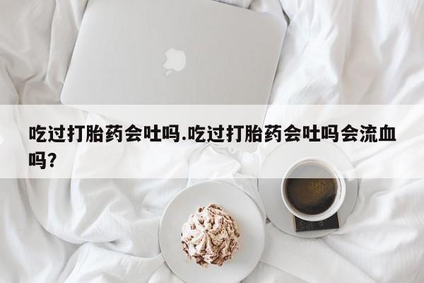 堕胎药吃过打胎药会吐吗.吃过打胎药会吐吗会流血吗？