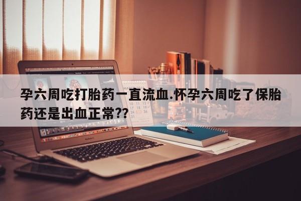 堕胎药孕六周吃打胎药一直流血.怀孕六周吃了保胎药还是出血正常?？