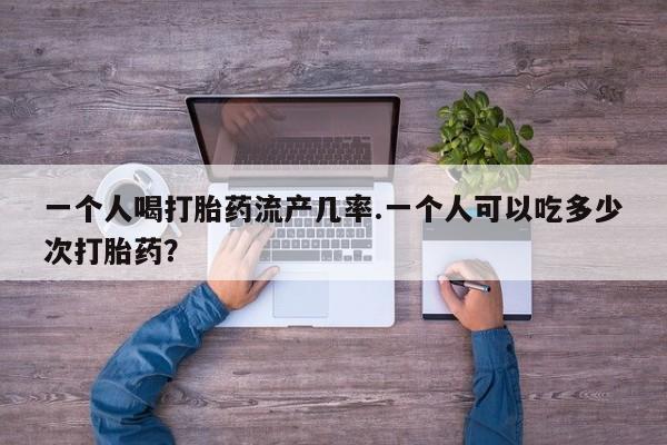 堕胎药一个人喝打胎药流产几率.一个人可以吃多少次打胎药？