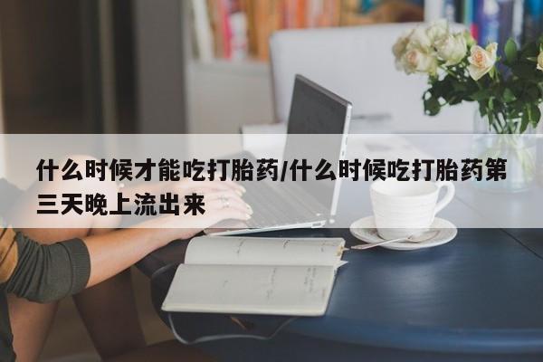 堕胎药什么时候才能吃打胎药/什么时候吃打胎药第三天晚上流出来