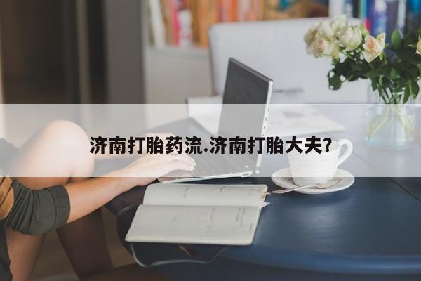 堕胎药济南打胎药流.济南打胎大夫？
