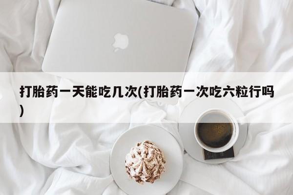 堕胎药打胎药一天能吃几次(打胎药一次吃六粒行吗)