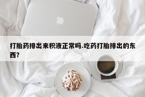 堕胎药打胎药排出来积液正常吗.吃药打胎排出的东西？