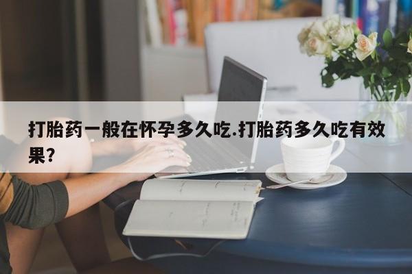 堕胎药打胎药一般在怀孕多久吃.打胎药多久吃有效果？