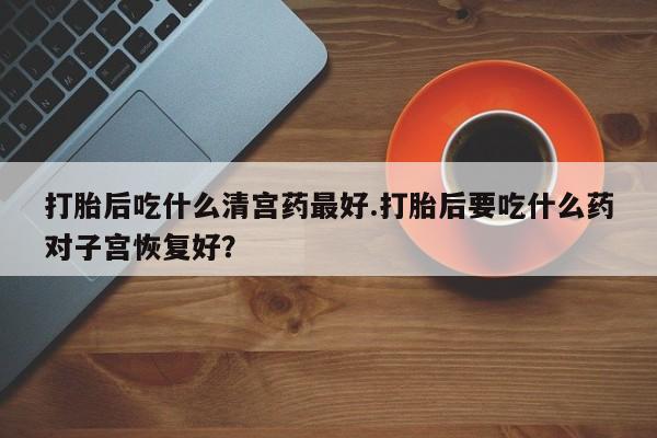 堕胎药打胎后吃什么清宫药最好.打胎后要吃什么药对子宫恢复好？