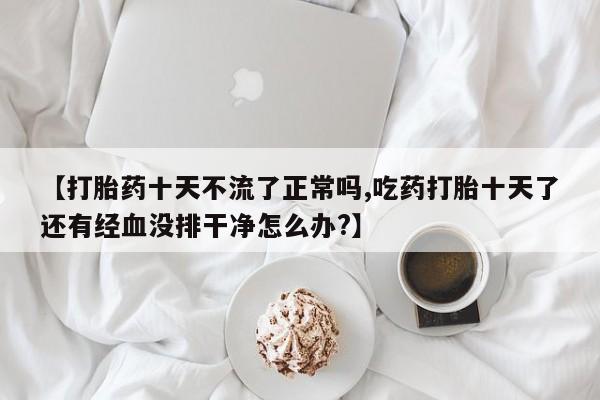 堕胎药【打胎药十天不流了正常吗,吃药打胎十天了还有经血没排干净怎么办?】