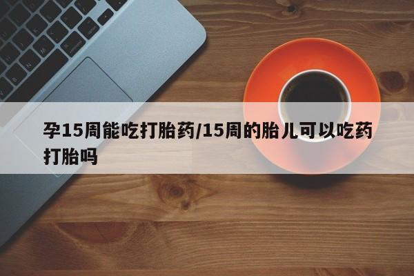 堕胎药孕15周能吃打胎药/15周的胎儿可以吃药打胎吗