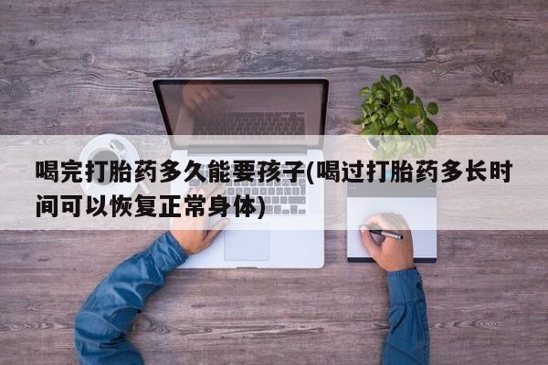 堕胎药喝完打胎药多久能要孩子(喝过打胎药多长时间可以恢复正常身体)