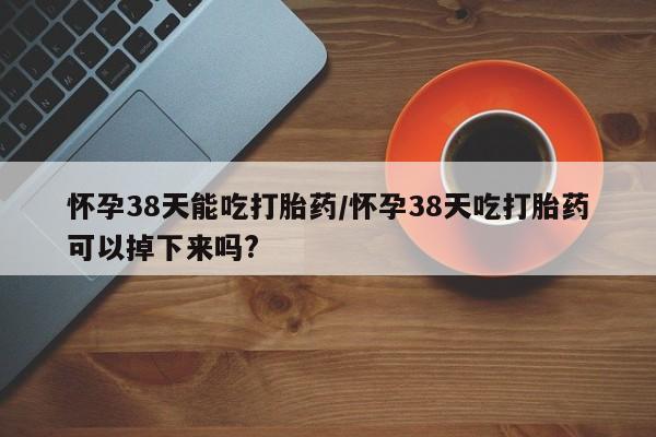 堕胎药怀孕38天能吃打胎药/怀孕38天吃打胎药可以掉下来吗?