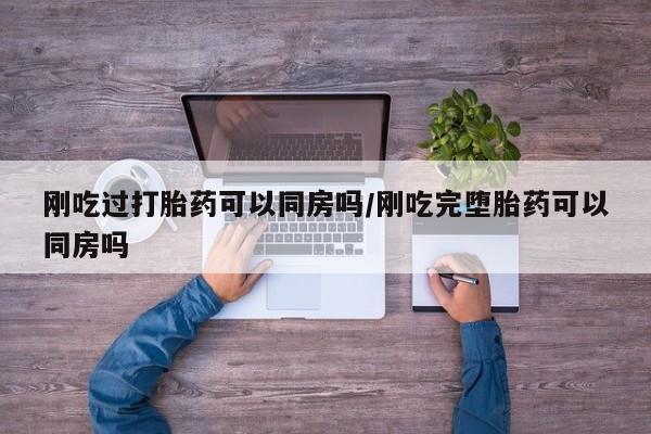 堕胎药刚吃过打胎药可以同房吗/刚吃完堕胎药可以同房吗