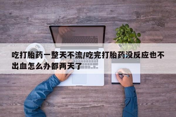 堕胎药吃打胎药一整天不流/吃完打胎药没反应也不出血怎么办都两天了