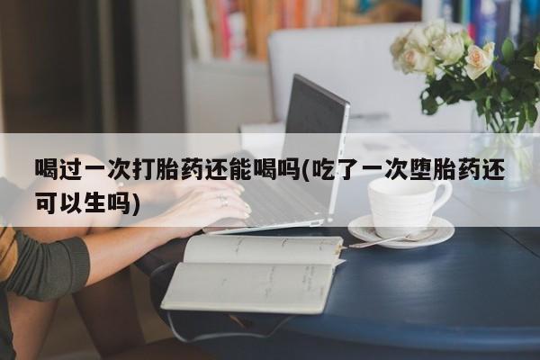 堕胎药喝过一次打胎药还能喝吗(吃了一次堕胎药还可以生吗)