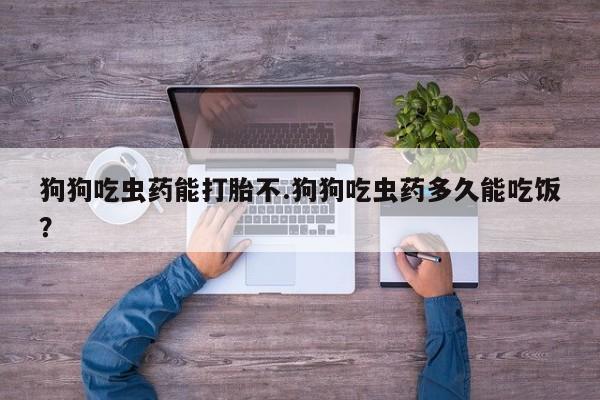 堕胎药狗狗吃虫药能打胎不.狗狗吃虫药多久能吃饭？