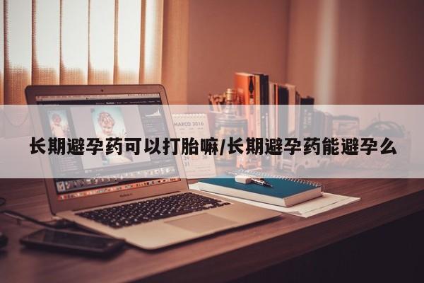 堕胎药长期避孕药可以打胎嘛/长期避孕药能避孕么