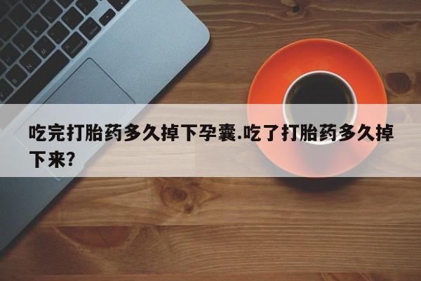 堕胎药吃完打胎药多久掉下孕囊.吃了打胎药多久掉下来？