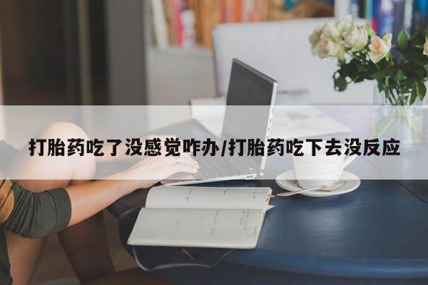 堕胎药打胎药吃了没感觉咋办/打胎药吃下去没反应