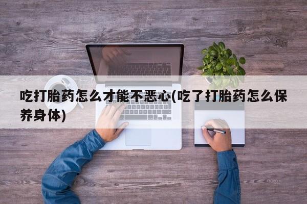 堕胎药吃打胎药怎么才能不恶心(吃了打胎药怎么保养身体)