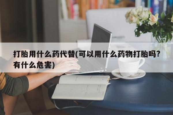堕胎药打胎用什么药代替(可以用什么药物打胎吗?有什么危害)