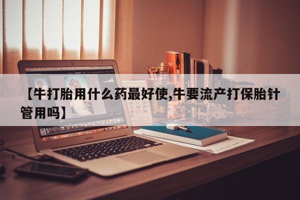 堕胎药【牛打胎用什么药最好使,牛要流产打保胎针管用吗】