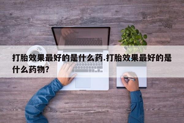 堕胎药打胎效果最好的是什么药.打胎效果最好的是什么药物？