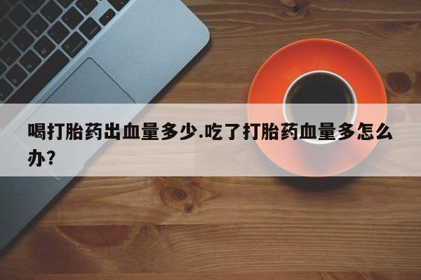 堕胎药喝打胎药出血量多少.吃了打胎药血量多怎么办？