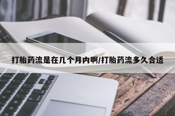 堕胎药打胎药流是在几个月内啊/打胎药流多久合适