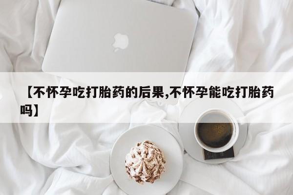堕胎药【不怀孕吃打胎药的后果,不怀孕能吃打胎药吗】