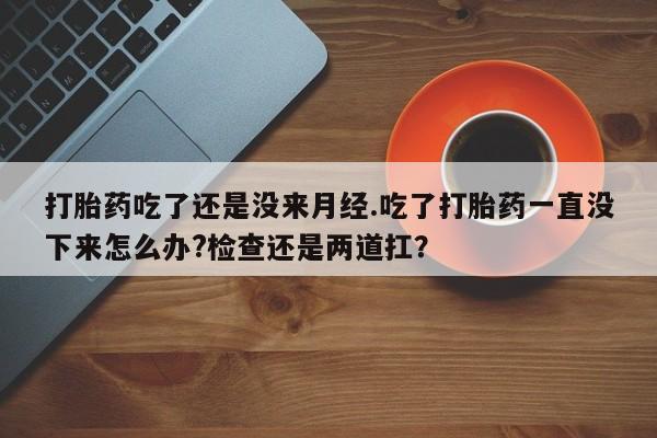 堕胎药打胎药吃了还是没来月经.吃了打胎药一直没下来怎么办?检查还是两道扛？
