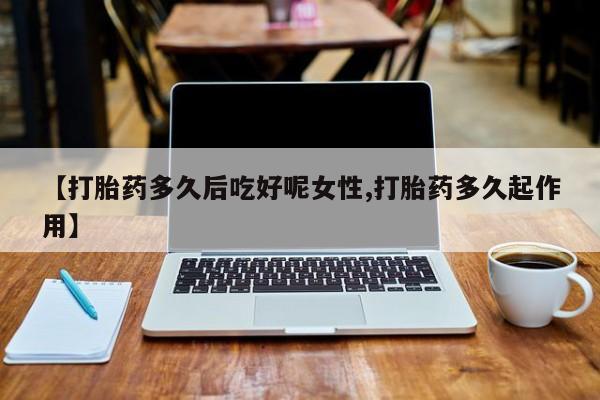 堕胎药【打胎药多久后吃好呢女性,打胎药多久起作用】